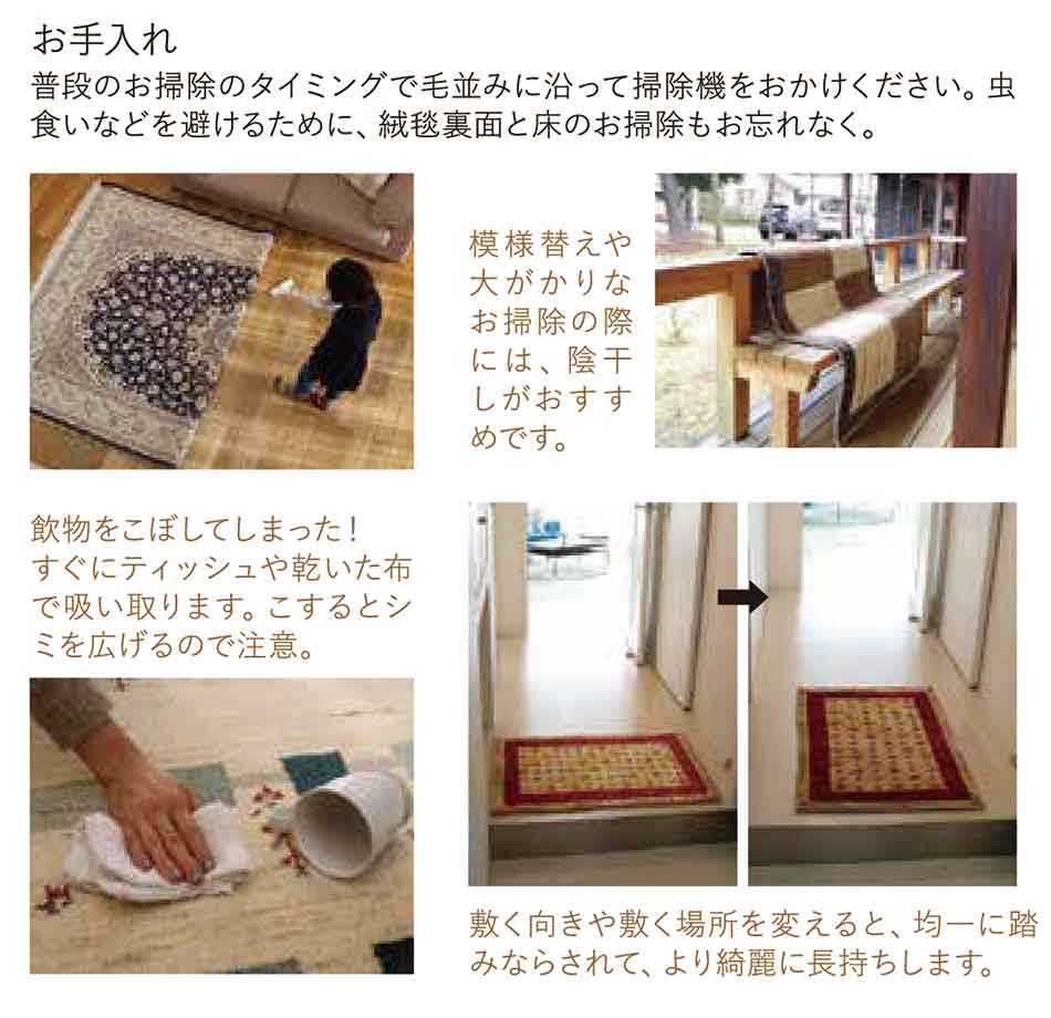 普段のお掃除のタイミングで毛並みに沿って掃除機をおかけください。虫食いなどを避けるために、絨毯裏面と床のお掃除もお忘れなく。模様替えや大がかりなお掃除の際には、陰干しがおすすめです。飲物をこぼしてしまった!すぐにティッシュや乾いた布で吸い取ります。こするとシミを広げるので注意。敷く向きや敷く場所を変えると、均一に踏みならされて、より綺麗に長持ちします。