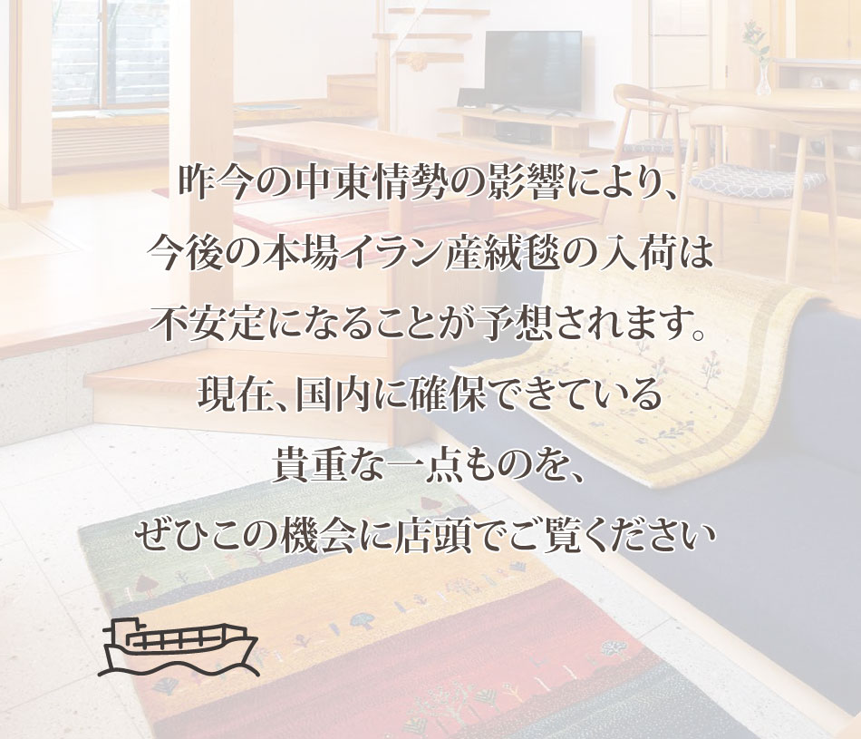 昨今の中東情勢の影響により、今後の本場イラン産絨毯の入荷は不安定になることが予想されます。現在、国内に確保できている貴重な一点ものをぜひこの機会に店頭でご覧ください